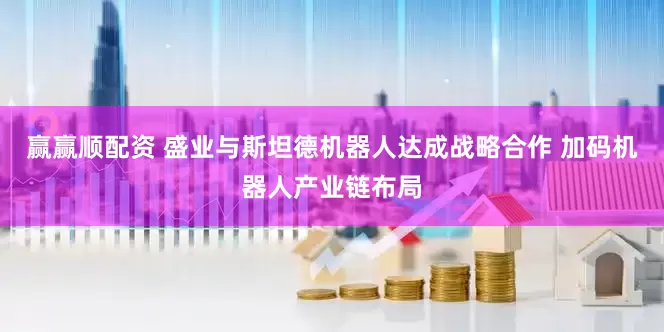 赢赢顺配资 盛业与斯坦德机器人达成战略合作 加码机器人产业链布局