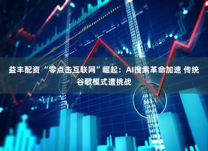 益丰配资 “零点击互联网”崛起：AI搜索革命加速 传统谷歌模式遭挑战