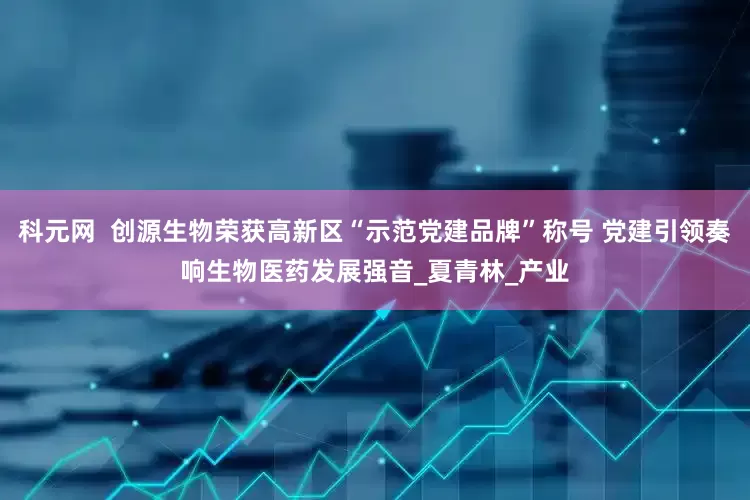 科元网  创源生物荣获高新区“示范党建品牌”称号 党建引领奏响生物医药发展强音_夏青林_产业