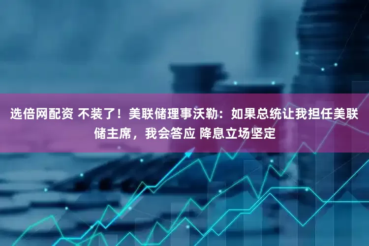 选倍网配资 不装了！美联储理事沃勒：如果总统让我担任美联储主席，我会答应 降息立场坚定