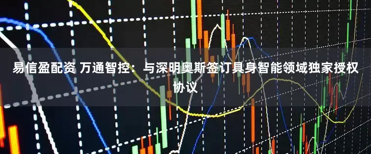 易信盈配资 万通智控：与深明奥斯签订具身智能领域独家授权协议