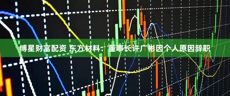 博星财富配资 东方材料：董事长许广彬因个人原因辞职