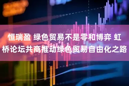 恒瑞盈 绿色贸易不是零和博弈 虹桥论坛共商推动绿色贸易自由化之路