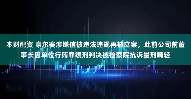 本财配资 豪尔赛涉嫌信披违法违规再被立案，此前公司前董事长因单位行贿罪缓刑判决被检察院抗诉量刑畸轻