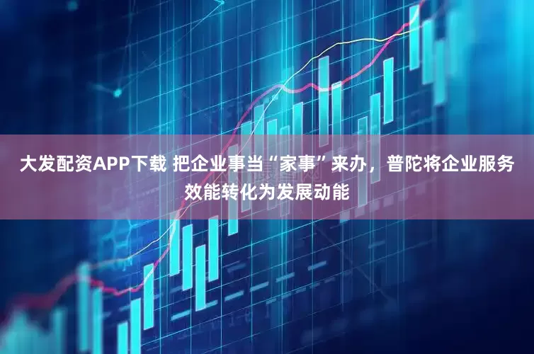 大发配资APP下载 把企业事当“家事”来办，普陀将企业服务效能转化为发展动能