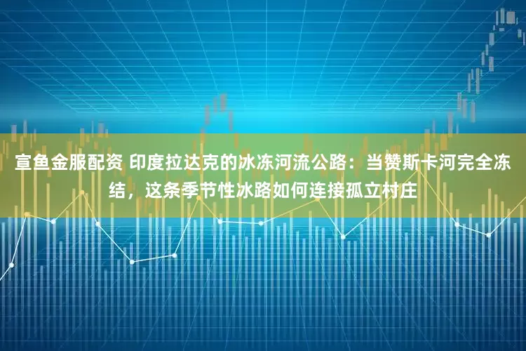 宣鱼金服配资 印度拉达克的冰冻河流公路：当赞斯卡河完全冻结，这条季节性冰路如何连接孤立村庄