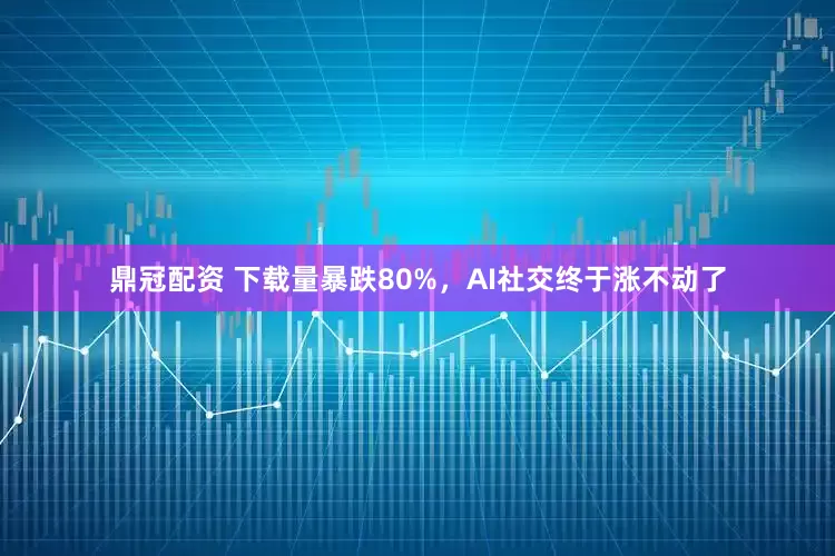 鼎冠配资 下载量暴跌80%，AI社交终于涨不动了