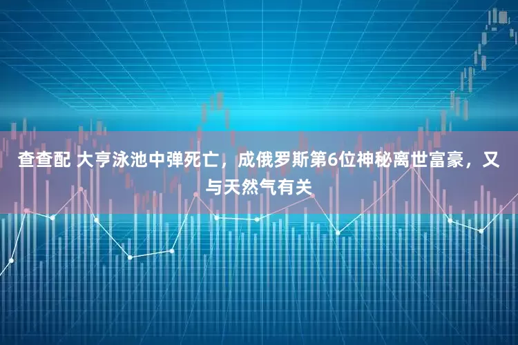 查查配 大亨泳池中弹死亡，成俄罗斯第6位神秘离世富豪，又与天然气有关