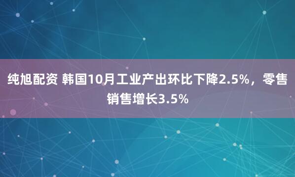 纯旭配资 韩国10月工业产出环比下降2.5%，零售销售增长3.5%
