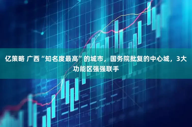 亿策略 广西“知名度最高”的城市，国务院批复的中心城，3大功能区强强联手